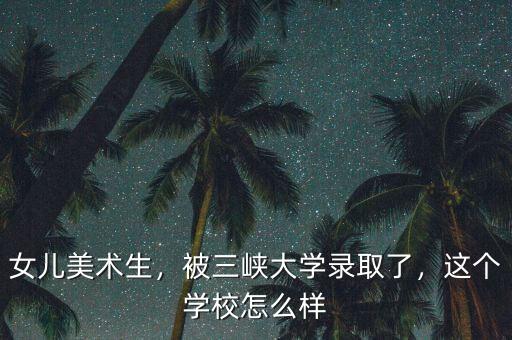 女兒美術生，被三峽大學錄取了，這個學校怎么樣
