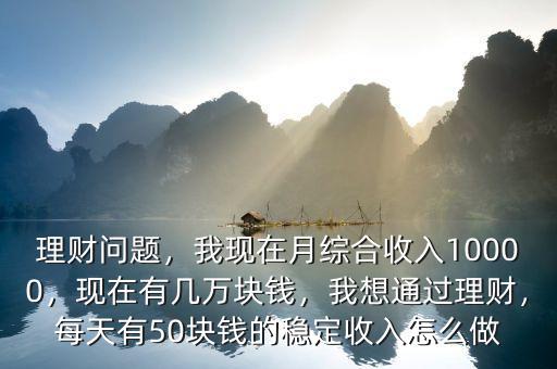 理財(cái)問(wèn)題，我現(xiàn)在月綜合收入10000，現(xiàn)在有幾萬(wàn)塊錢(qián)，我想通過(guò)理財(cái)，每天有50塊錢(qián)的穩(wěn)定收入怎么做