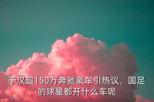 于漢超150萬奔馳豪車引熱議，國(guó)足的球星都開什么車呢
