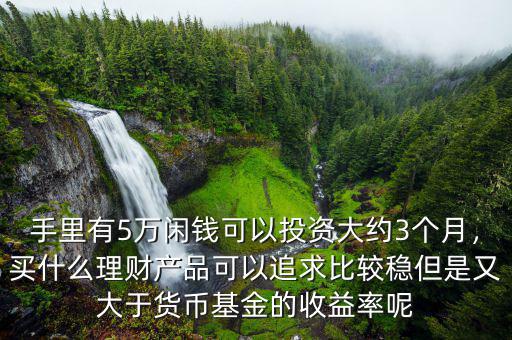 手里有5萬(wàn)閑錢可以投資大約3個(gè)月，買什么理財(cái)產(chǎn)品可以追求比較穩(wěn)但是又大于貨幣基金的收益率呢