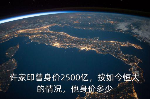 許家印曾身價2500億，按如今恒大的情況，他身價多少