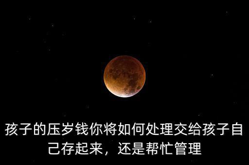 孩子的壓歲錢你將如何處理交給孩子自己存起來，還是幫忙管理