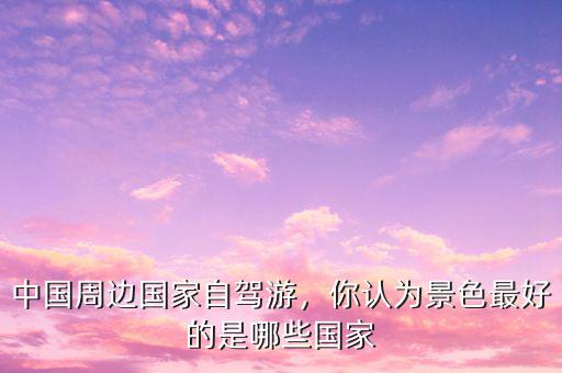 中國周邊國家自駕游，你認為景色最好的是哪些國家