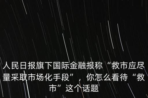 人民日報旗下國際金融報稱“救市應(yīng)盡量采取市場化手段”，你怎么看待“救市”這個話題
