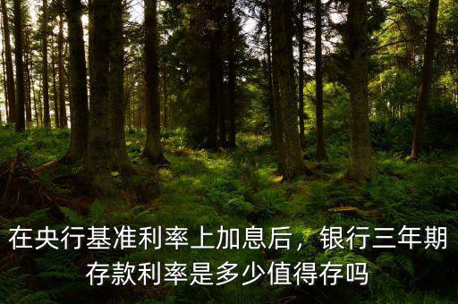 在央行基準利率上加息后，銀行三年期存款利率是多少值得存嗎