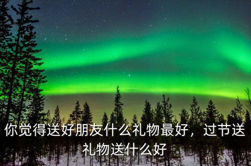 你覺得送好朋友什么禮物最好，過節(jié)送禮物送什么好