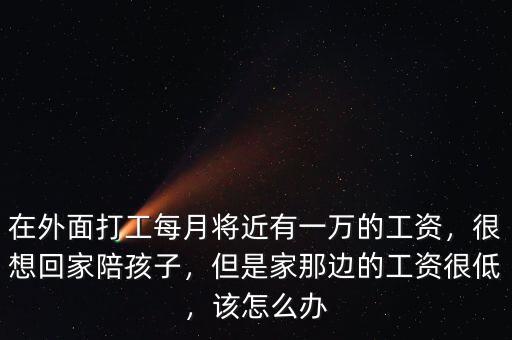 在外面打工每月將近有一萬的工資，很想回家陪孩子，但是家那邊的工資很低，該怎么辦
