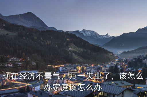 現(xiàn)在經(jīng)濟(jì)不景氣，萬一失業(yè)了，該怎么辦家庭該怎么辦