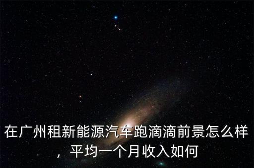 在廣州租新能源汽車跑滴滴前景怎么樣，平均一個月收入如何
