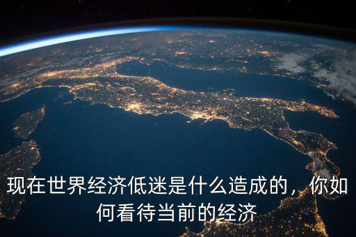 現(xiàn)在世界經濟低迷是什么造成的，你如何看待當前的經濟