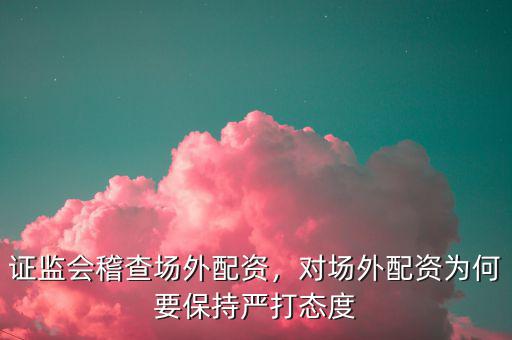 證監(jiān)會稽查場外配資，對場外配資為何要保持嚴打態(tài)度