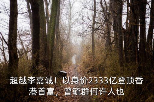 超越李嘉誠！以身價(jià)2333億登頂香港首富，曾毓群何許人也
