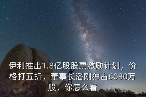 伊利推出1.8億股股票激勵計劃，價格打五折，董事長潘剛獨占6080萬股，你怎么看
