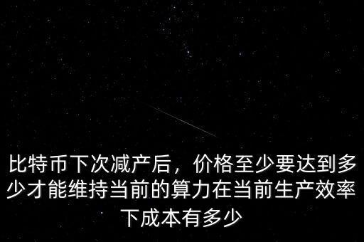 比特幣下次減產(chǎn)后，價格至少要達到多少才能維持當前的算力在當前生產(chǎn)效率下成本有多少
