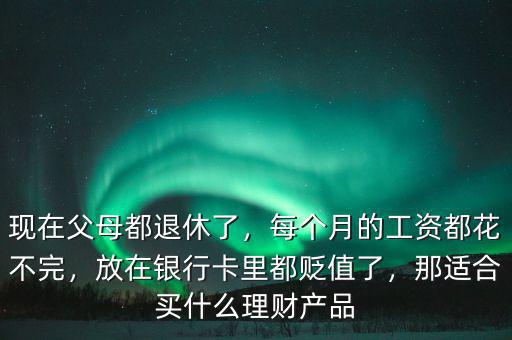 現(xiàn)在父母都退休了，每個月的工資都花不完，放在銀行卡里都貶值了，那適合買什么理財產(chǎn)品