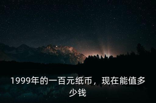 1999年的一百元紙幣，現(xiàn)在能值多少錢(qián)