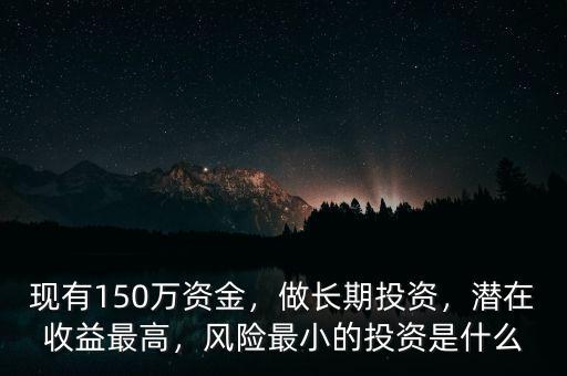 現(xiàn)有150萬(wàn)資金，做長(zhǎng)期投資，潛在收益最高，風(fēng)險(xiǎn)最小的投資是什么