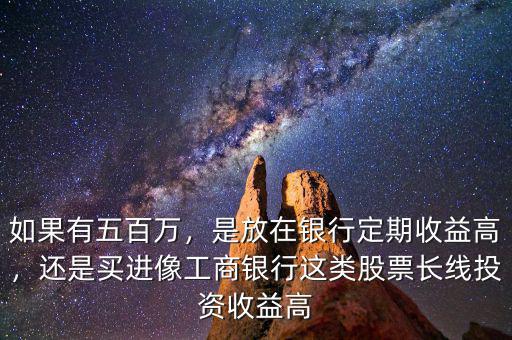 如果有五百萬，是放在銀行定期收益高，還是買進(jìn)像工商銀行這類股票長線投資收益高