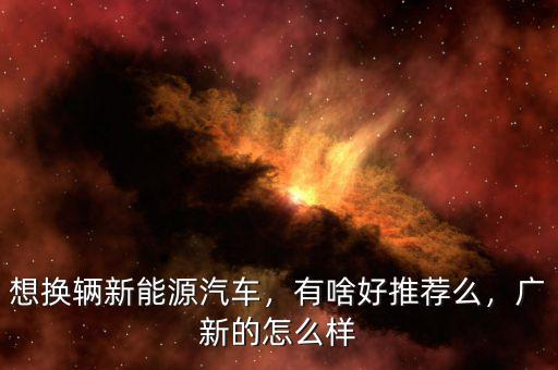 想換輛新能源汽車(chē)，有啥好推薦么，廣新的怎么樣