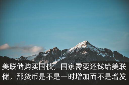 美聯(lián)儲(chǔ)購買國債，國家需要還錢給美聯(lián)儲(chǔ)，那貨幣是不是一時(shí)增加而不是增發(fā)