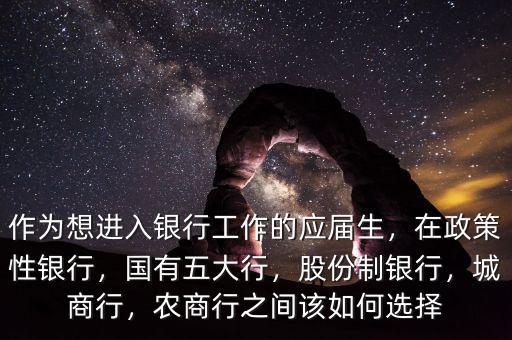 作為想進(jìn)入銀行工作的應(yīng)屆生，在政策性銀行，國有五大行，股份制銀行，城商行，農(nóng)商行之間該如何選擇