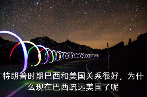 特朗普時期巴西和美國關系很好，為什么現(xiàn)在巴西疏遠美國了呢