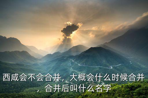 西咸會(huì)不會(huì)合并，大概會(huì)什么時(shí)候合并，合并后叫什么名字