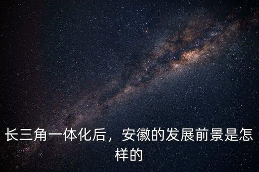 長三角一體化后，安徽的發(fā)展前景是怎樣的