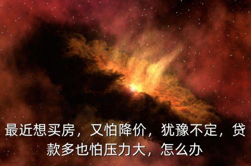 最近想買房，又怕降價，猶豫不定，貸款多也怕壓力大，怎么辦