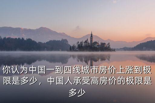 你認(rèn)為中國一到四線城市房價上漲到極限是多少，中國人承受高房價的極限是多少