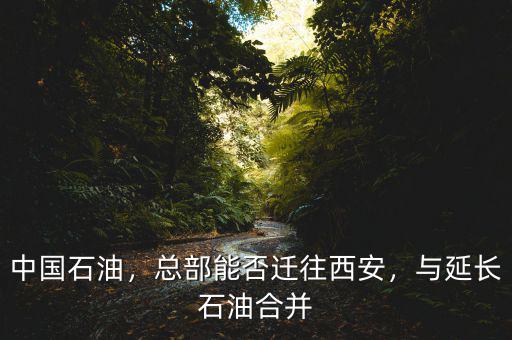 中國石油，總部能否遷往西安，與延長石油合并