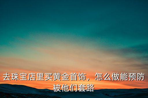 去珠寶店里買黃金首飾，怎么做能預防被他們套路