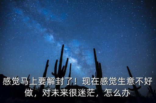 感覺馬上要解封了！現(xiàn)在感覺生意不好做，對未來很迷茫，怎么辦