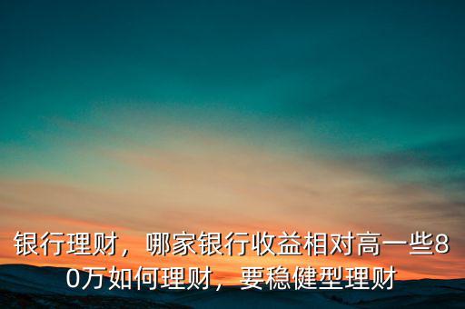 銀行理財(cái)，哪家銀行收益相對高一些80萬如何理財(cái)，要穩(wěn)健型理財(cái)