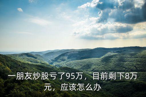 一朋友炒股虧了95萬(wàn)，目前剩下8萬(wàn)元，應(yīng)該怎么辦