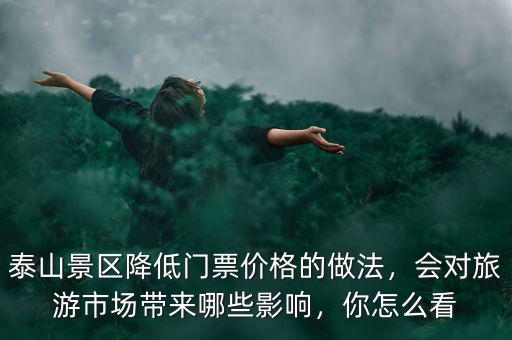 泰山景區(qū)降低門票價格的做法，會對旅游市場帶來哪些影響，你怎么看