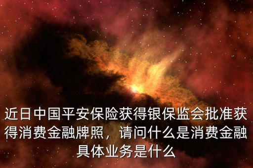 近日中國平安保險(xiǎn)獲得銀保監(jiān)會(huì)批準(zhǔn)獲得消費(fèi)金融牌照，請(qǐng)問什么是消費(fèi)金融具體業(yè)務(wù)是什么