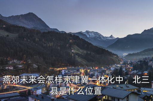 燕郊未來會怎樣京津冀一體化中，北三縣是什么位置