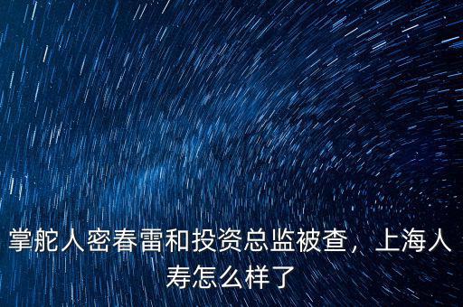 掌舵人密春雷和投資總監(jiān)被查，上海人壽怎么樣了
