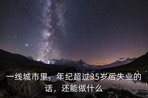 一線(xiàn)城市里，年紀(jì)超過(guò)35歲后失業(yè)的話(huà)，還能做什么
