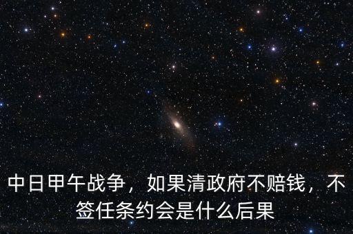 中日甲午戰(zhàn)爭(zhēng)，如果清政府不賠錢，不簽任條約會(huì)是什么后果