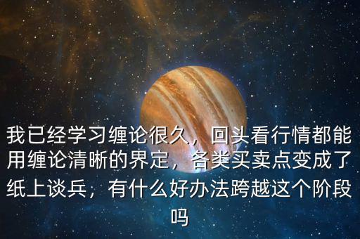 我已經(jīng)學(xué)習(xí)纏論很久，回頭看行情都能用纏論清晰的界定，各類買賣點變成了紙上談兵，有什么好辦法跨越這個階段嗎