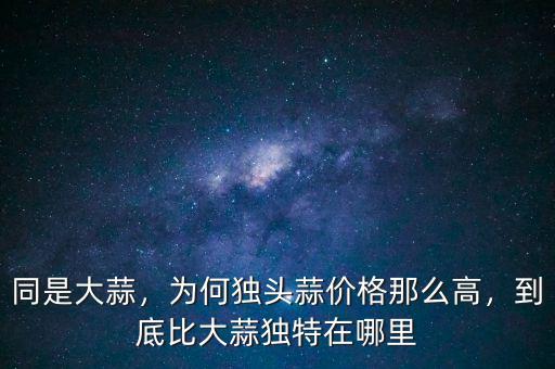 同是大蒜，為何獨(dú)頭蒜價(jià)格那么高，到底比大蒜獨(dú)特在哪里