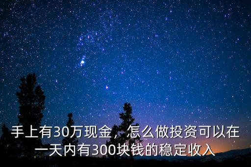 手上有30萬(wàn)現(xiàn)金，怎么做投資可以在一天內(nèi)有300塊錢(qián)的穩(wěn)定收入
