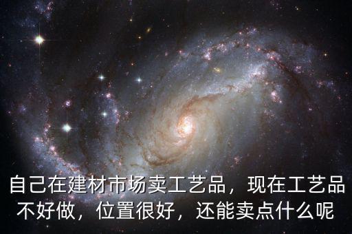 自己在建材市場(chǎng)賣工藝品，現(xiàn)在工藝品不好做，位置很好，還能賣點(diǎn)什么呢