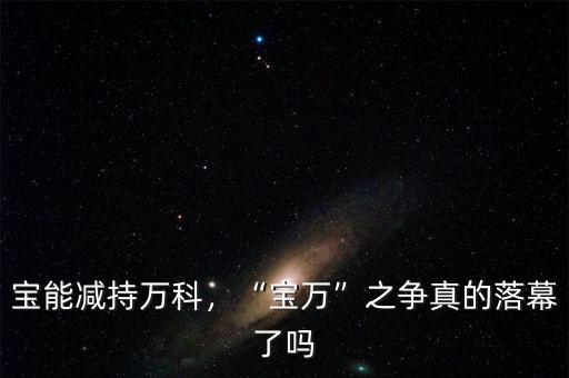 寶能減持萬科，“寶萬”之爭真的落幕了嗎