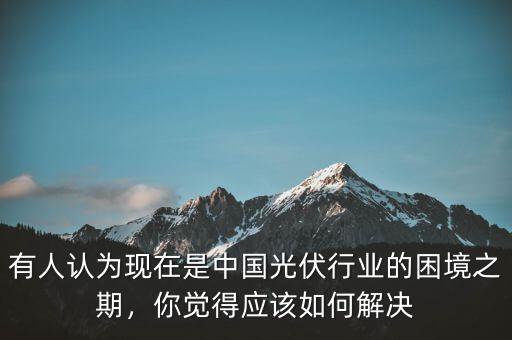 有人認(rèn)為現(xiàn)在是中國(guó)光伏行業(yè)的困境之期，你覺(jué)得應(yīng)該如何解決