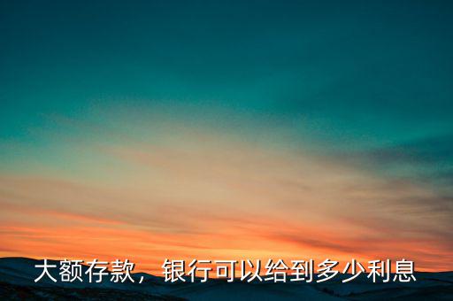 大額存款，銀行可以給到多少利息