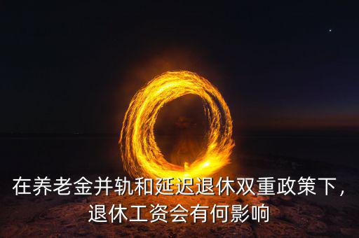 在養(yǎng)老金并軌和延遲退休雙重政策下，退休工資會有何影響
