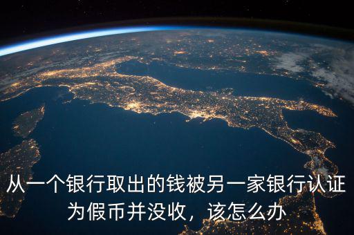 從一個(gè)銀行取出的錢被另一家銀行認(rèn)證為假幣并沒收，該怎么辦